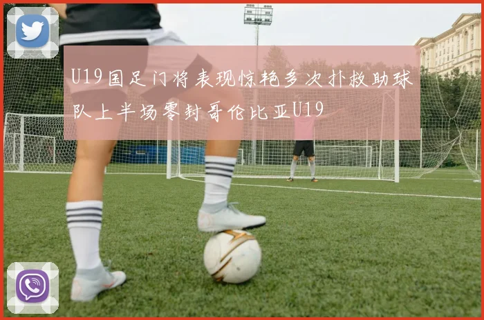 U19国足门将表现惊艳多次扑救助球队上半场零封哥伦比亚U19