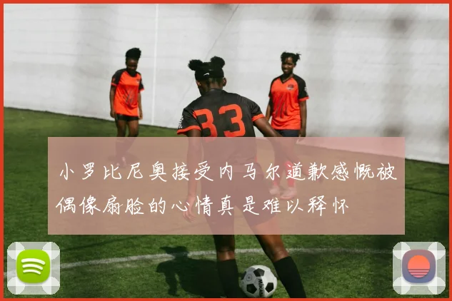 小罗比尼奥接受内马尔道歉感慨被偶像扇脸的心情真是难以释怀