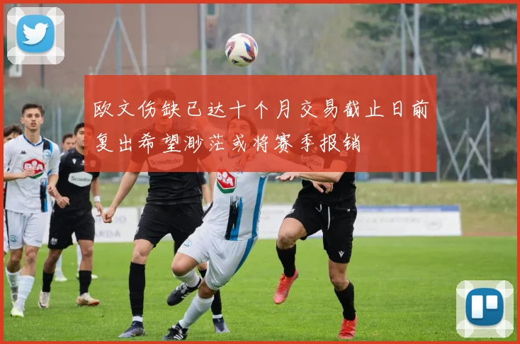 欧文伤缺已达十个月交易截止日前复出希望渺茫或将赛季报销