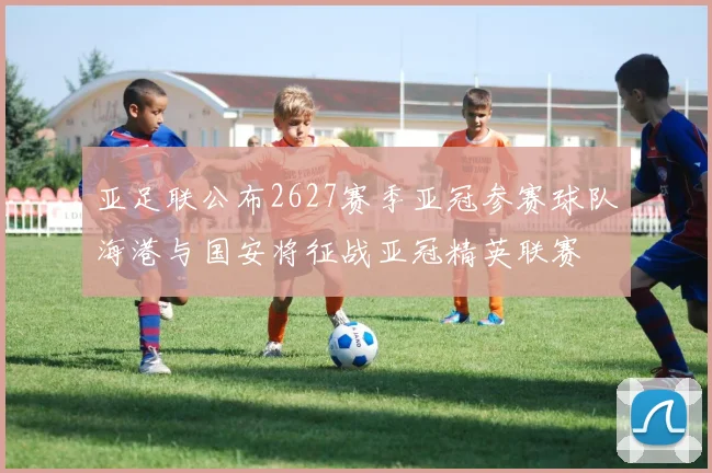 亚足联公布2627赛季亚冠参赛球队海港与国安将征战亚冠精英联赛