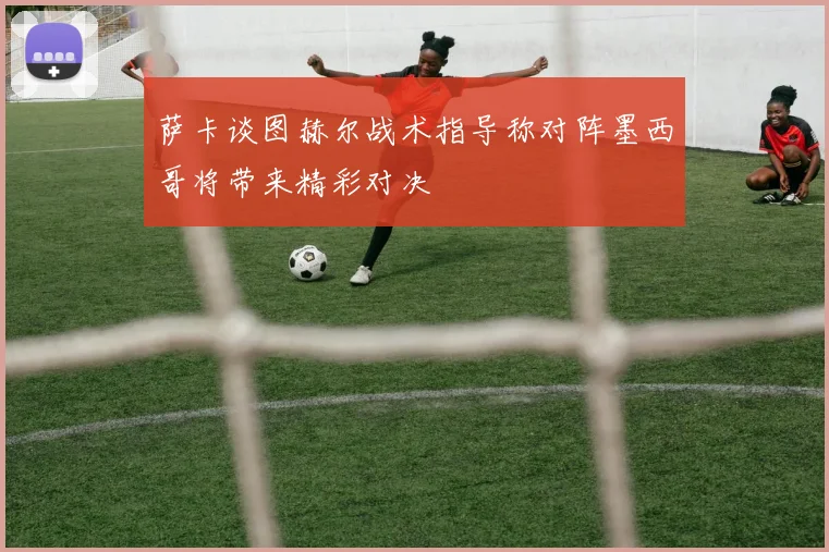 萨卡谈图赫尔战术指导称对阵墨西哥将带来精彩对决
