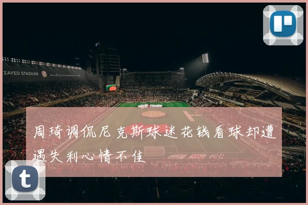 周琦调侃尼克斯球迷花钱看球却遭遇失利心情不佳