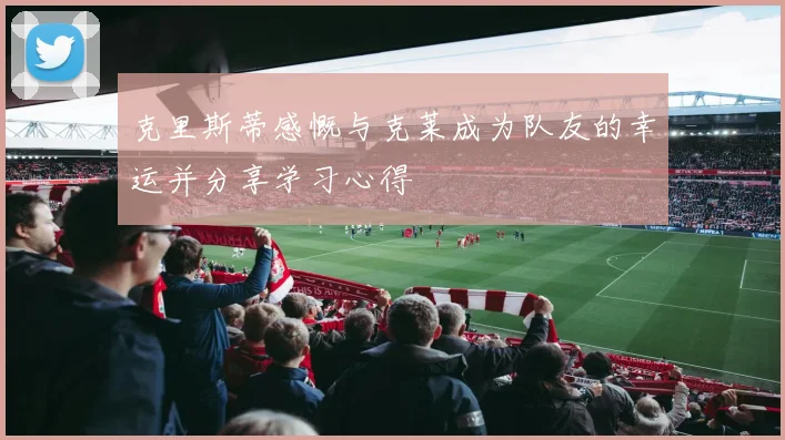 克里斯蒂感慨与克莱成为队友的幸运并分享学习心得