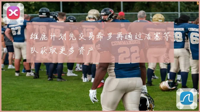 雄鹿计划先交易希罗再通过活塞等队获取更多资产