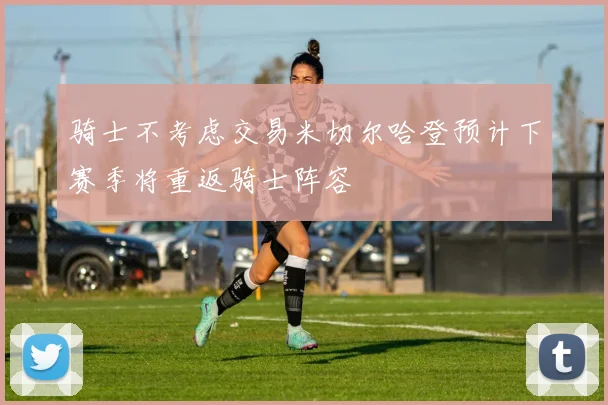 骑士不考虑交易米切尔哈登预计下赛季将重返骑士阵容