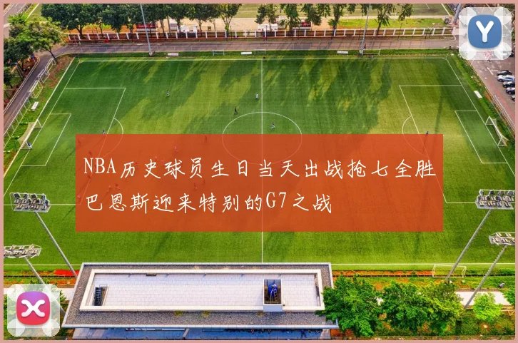 NBA历史球员生日当天出战抢七全胜巴恩斯迎来特别的G7之战